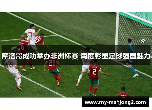 摩洛哥成功举办非洲杯赛 再度彰显足球强国魅力