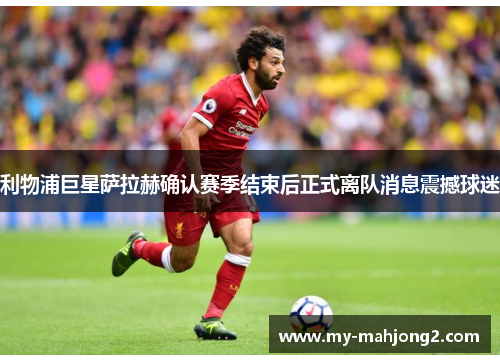 利物浦巨星萨拉赫确认赛季结束后正式离队消息震撼球迷