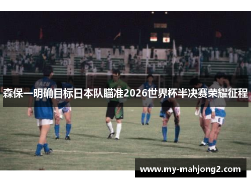 森保一明确目标日本队瞄准2026世界杯半决赛荣耀征程 森保一明确目标日本队瞄准2026世界杯半决赛荣耀征程